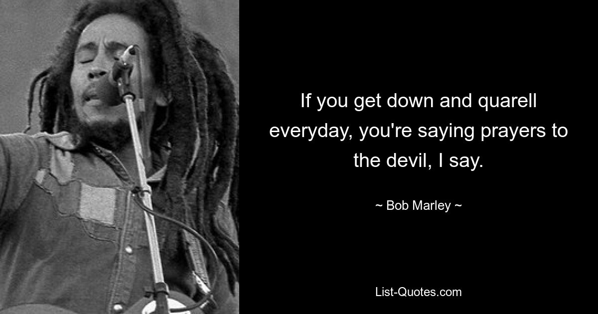 If you get down and quarell everyday, you're saying prayers to the devil, I say. — © Bob Marley