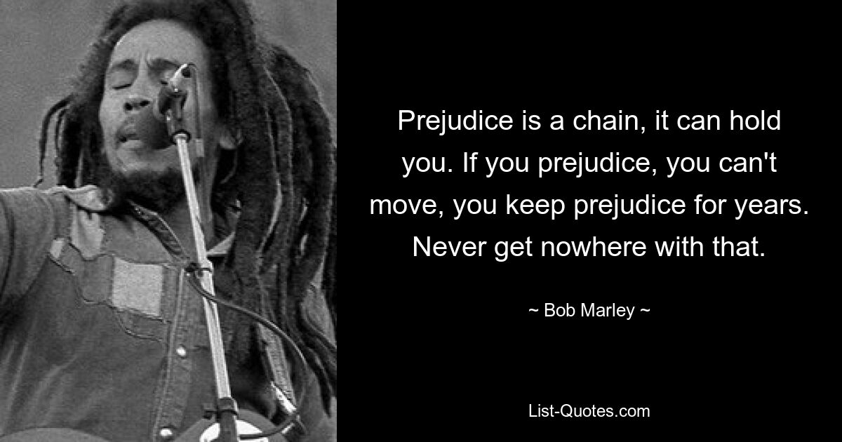 Prejudice is a chain, it can hold you. If you prejudice, you can't move, you keep prejudice for years. Never get nowhere with that. — © Bob Marley