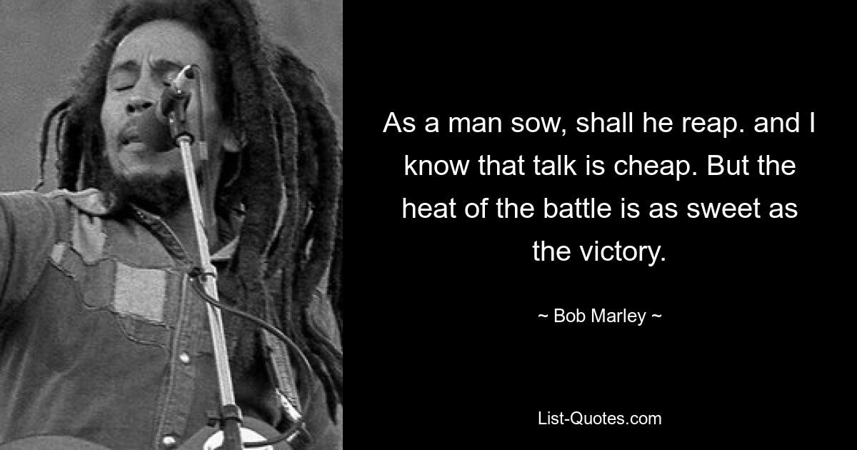 As a man sow, shall he reap. and I know that talk is cheap. But the heat of the battle is as sweet as the victory. — © Bob Marley