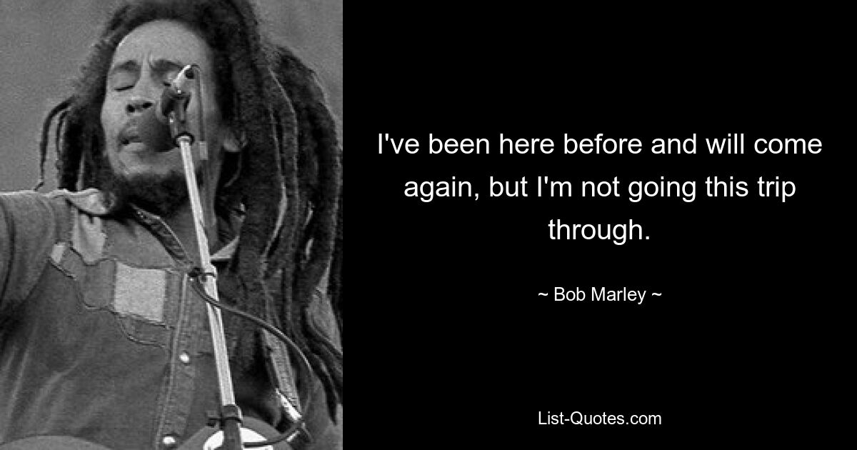 I've been here before and will come again, but I'm not going this trip through. — © Bob Marley