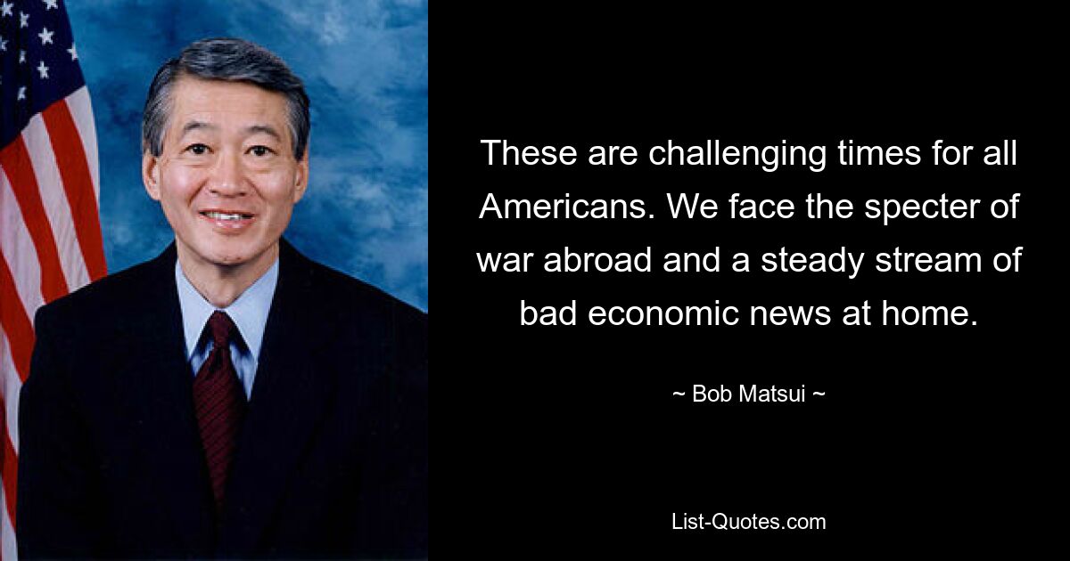 These are challenging times for all Americans. We face the specter of war abroad and a steady stream of bad economic news at home. — © Bob Matsui