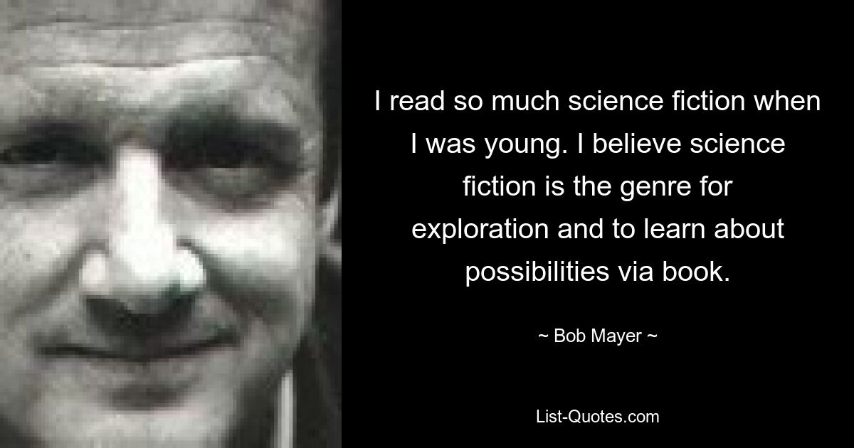 I read so much science fiction when I was young. I believe science fiction is the genre for exploration and to learn about possibilities via book. — © Bob Mayer