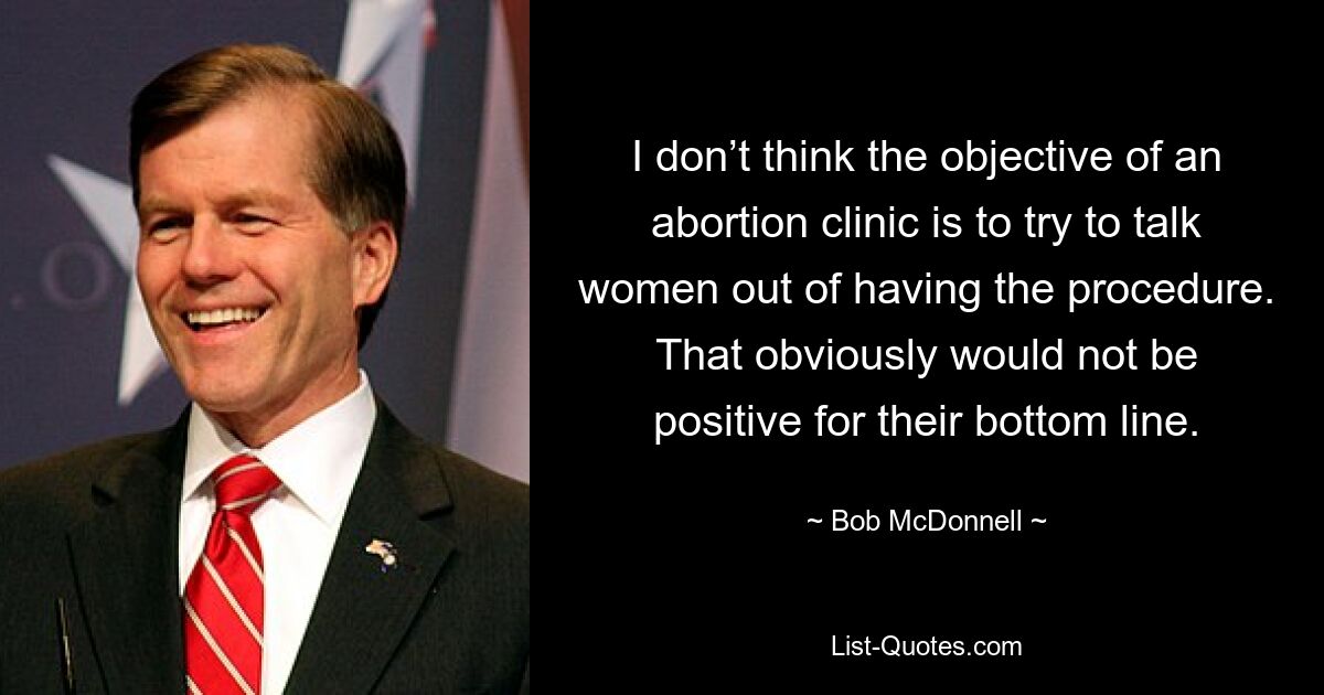 I don’t think the objective of an abortion clinic is to try to talk women out of having the procedure. That obviously would not be positive for their bottom line. — © Bob McDonnell