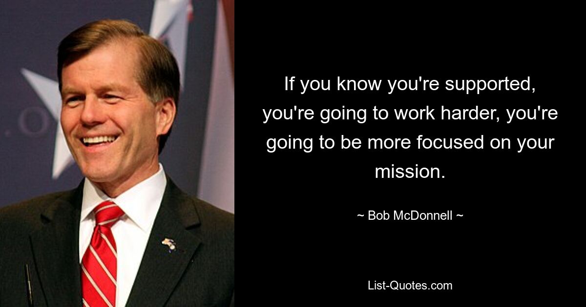 If you know you're supported, you're going to work harder, you're going to be more focused on your mission. — © Bob McDonnell