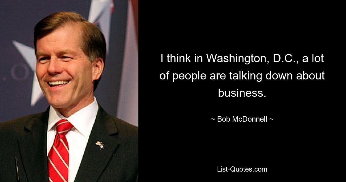 I think in Washington, D.C., a lot of people are talking down about business. — © Bob McDonnell