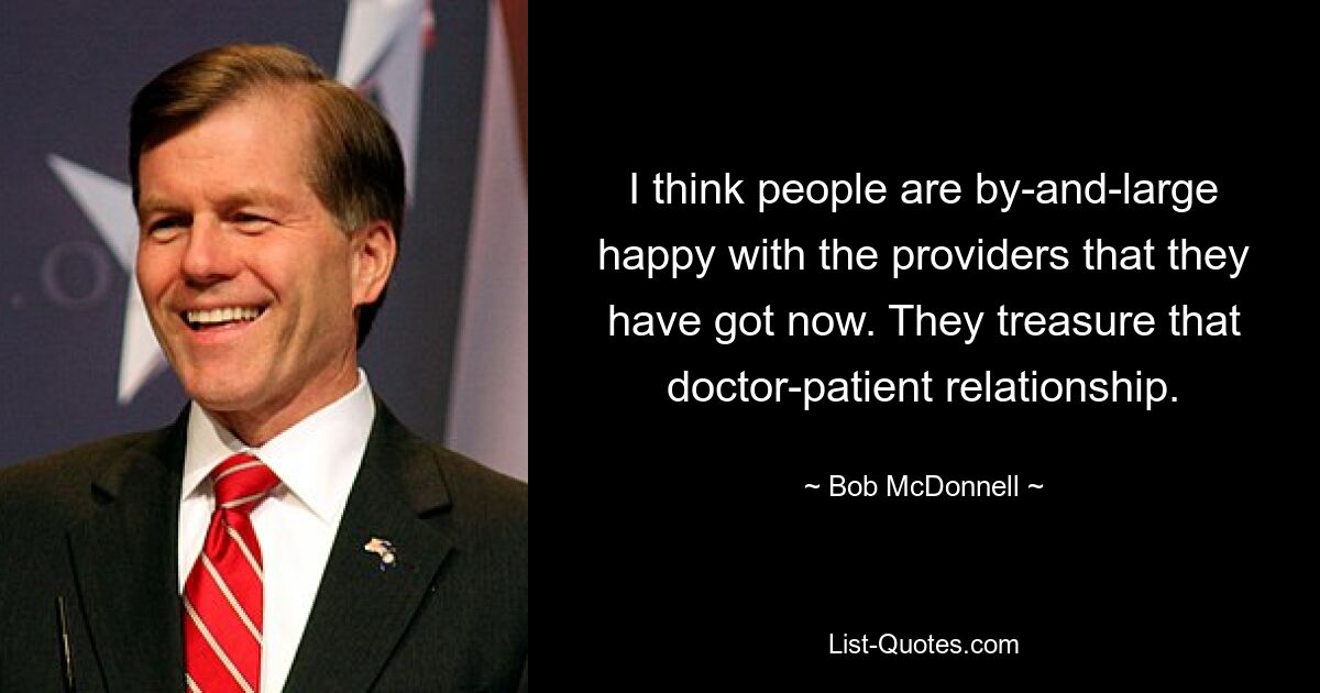 I think people are by-and-large happy with the providers that they have got now. They treasure that doctor-patient relationship. — © Bob McDonnell