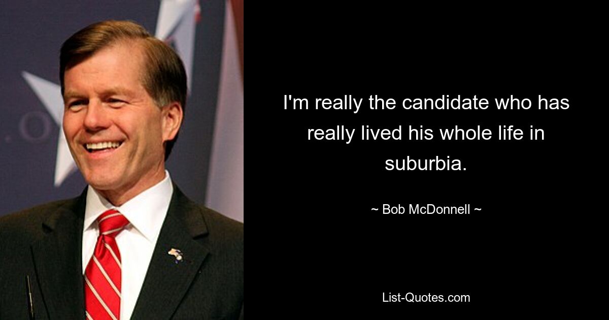 I'm really the candidate who has really lived his whole life in suburbia. — © Bob McDonnell