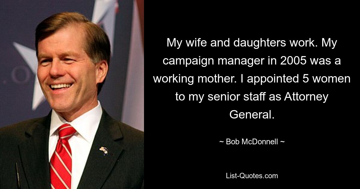 My wife and daughters work. My campaign manager in 2005 was a working mother. I appointed 5 women to my senior staff as Attorney General. — © Bob McDonnell