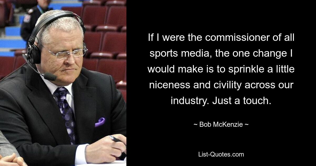 If I were the commissioner of all sports media, the one change I would make is to sprinkle a little niceness and civility across our industry. Just a touch. — © Bob McKenzie