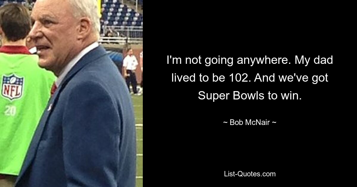 I'm not going anywhere. My dad lived to be 102. And we've got Super Bowls to win. — © Bob McNair