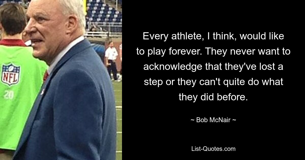 Every athlete, I think, would like to play forever. They never want to acknowledge that they've lost a step or they can't quite do what they did before. — © Bob McNair