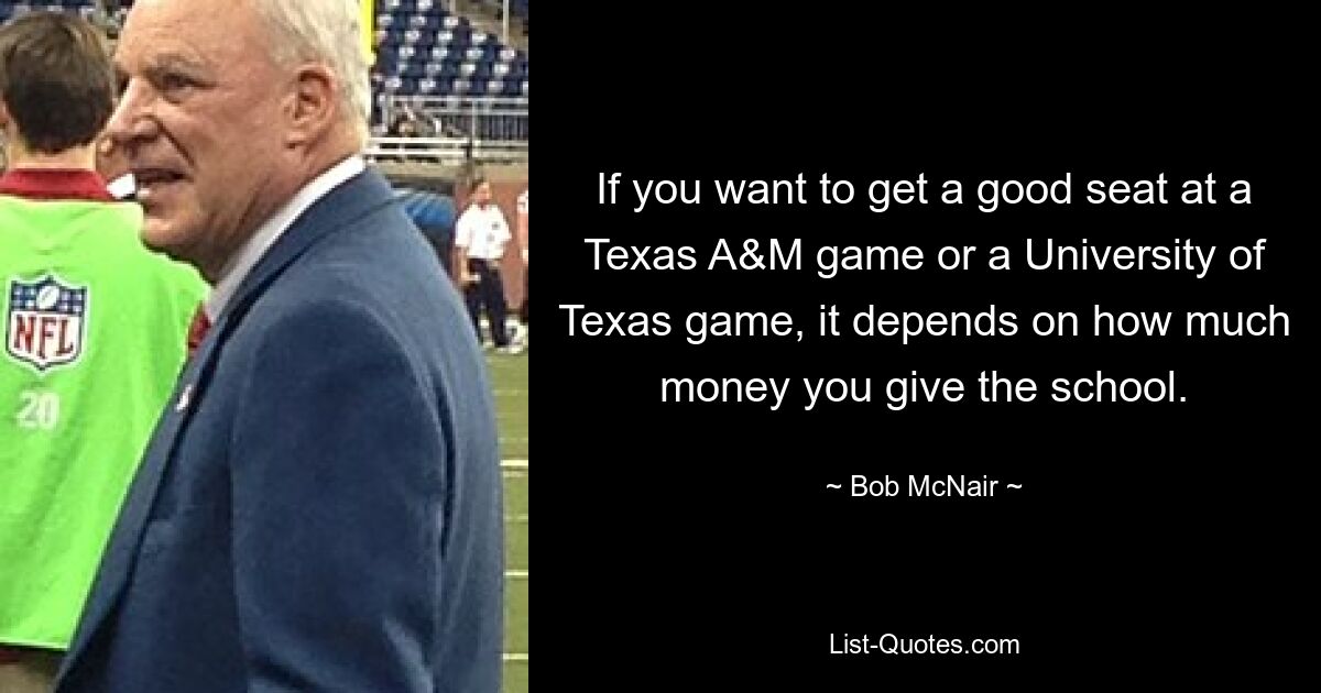 If you want to get a good seat at a Texas A&M game or a University of Texas game, it depends on how much money you give the school. — © Bob McNair