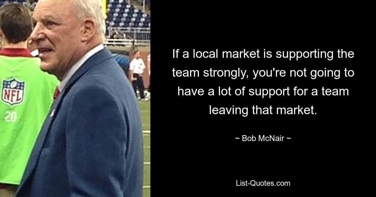 If a local market is supporting the team strongly, you're not going to have a lot of support for a team leaving that market. — © Bob McNair