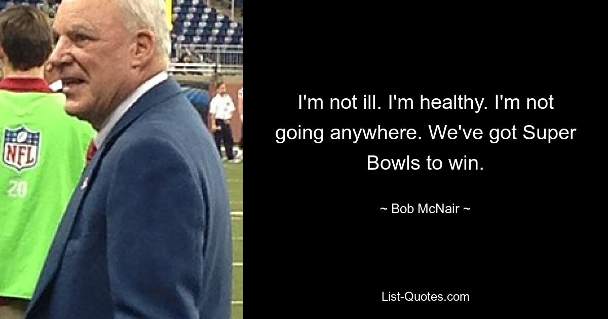 I'm not ill. I'm healthy. I'm not going anywhere. We've got Super Bowls to win. — © Bob McNair