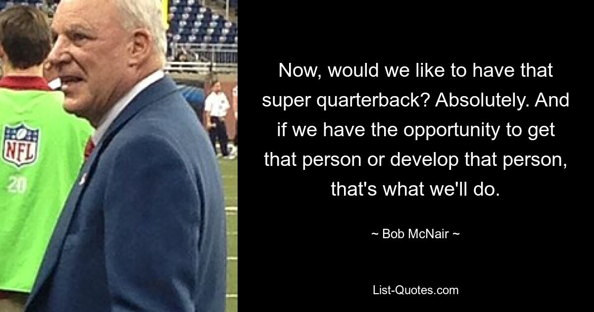 Now, would we like to have that super quarterback? Absolutely. And if we have the opportunity to get that person or develop that person, that's what we'll do. — © Bob McNair