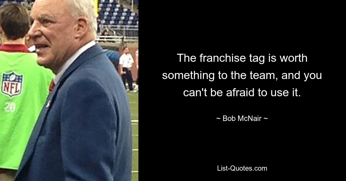 The franchise tag is worth something to the team, and you can't be afraid to use it. — © Bob McNair