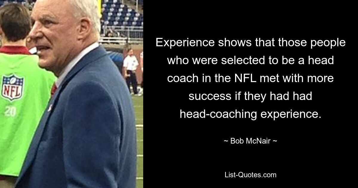 Experience shows that those people who were selected to be a head coach in the NFL met with more success if they had had head-coaching experience. — © Bob McNair