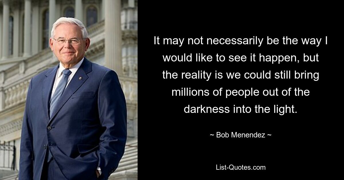 It may not necessarily be the way I would like to see it happen, but the reality is we could still bring millions of people out of the darkness into the light. — © Bob Menendez