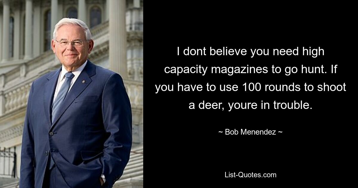 I dont believe you need high capacity magazines to go hunt. If you have to use 100 rounds to shoot a deer, youre in trouble. — © Bob Menendez