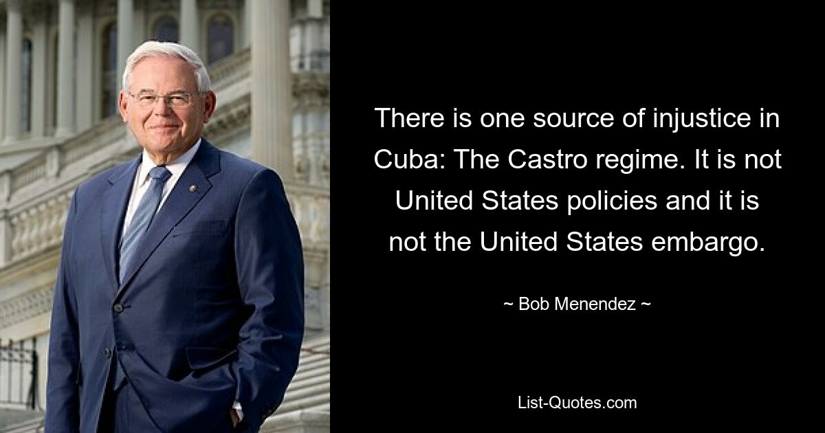 There is one source of injustice in Cuba: The Castro regime. It is not United States policies and it is not the United States embargo. — © Bob Menendez