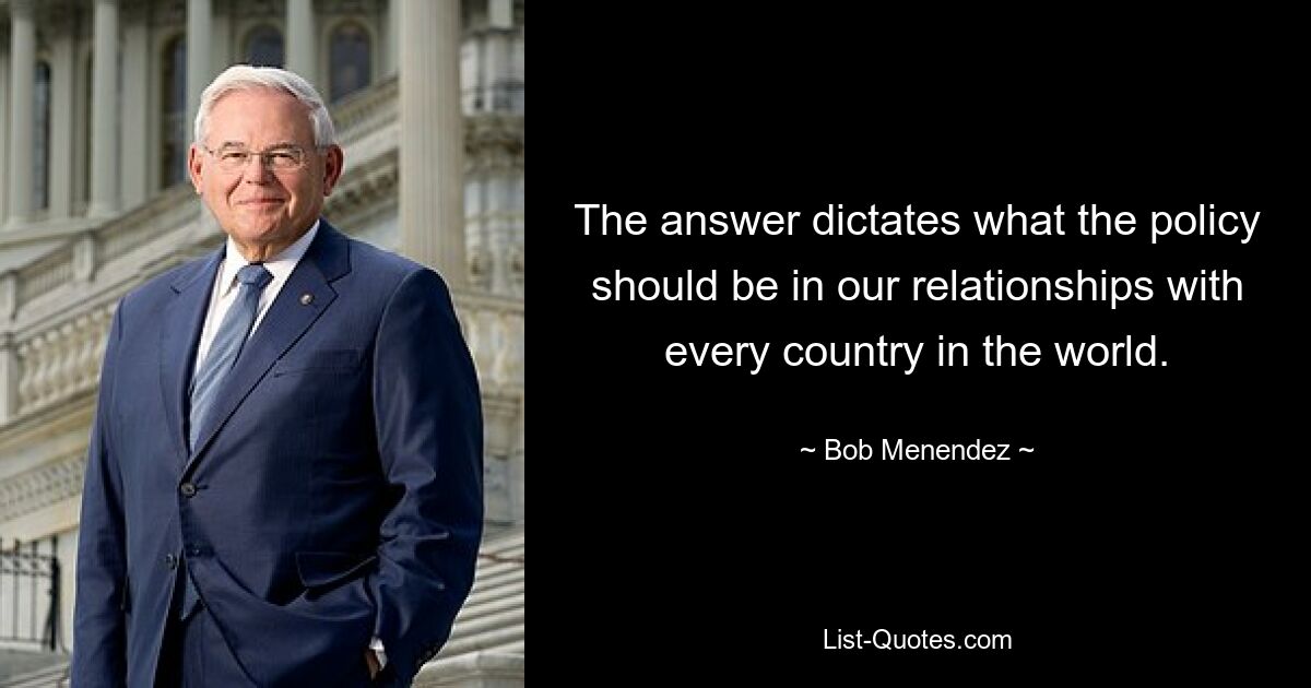 The answer dictates what the policy should be in our relationships with every country in the world. — © Bob Menendez