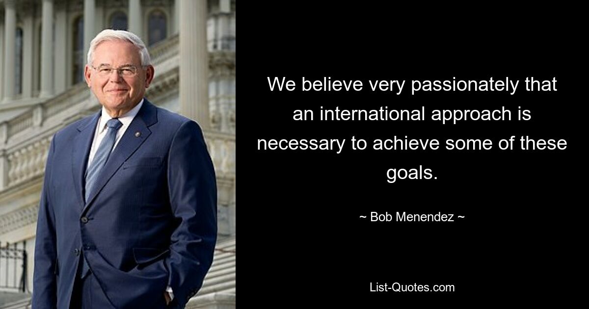 We believe very passionately that an international approach is necessary to achieve some of these goals. — © Bob Menendez