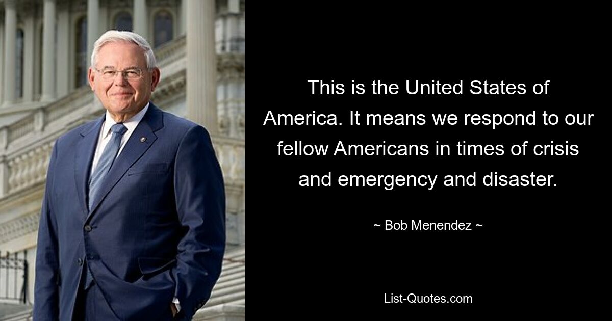 This is the United States of America. It means we respond to our fellow Americans in times of crisis and emergency and disaster. — © Bob Menendez