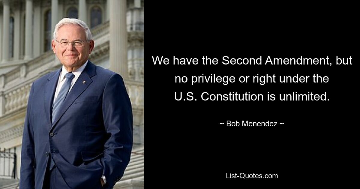 We have the Second Amendment, but no privilege or right under the U.S. Constitution is unlimited. — © Bob Menendez