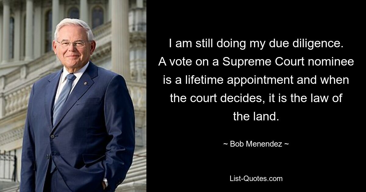 I am still doing my due diligence. A vote on a Supreme Court nominee is a lifetime appointment and when the court decides, it is the law of the land. — © Bob Menendez