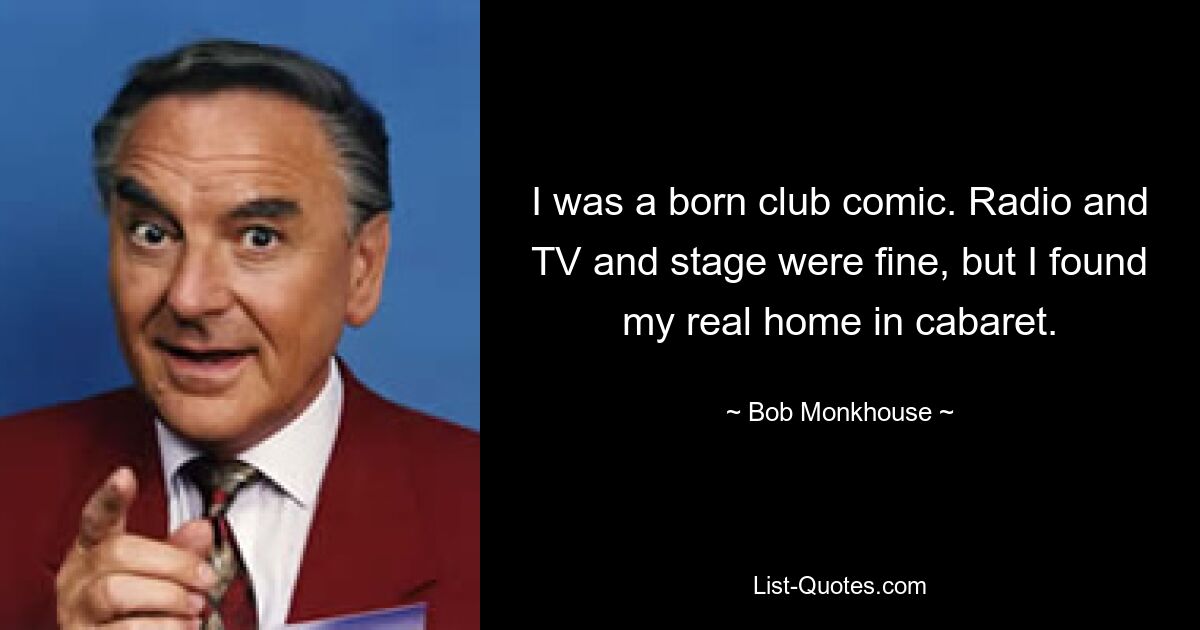 I was a born club comic. Radio and TV and stage were fine, but I found my real home in cabaret. — © Bob Monkhouse