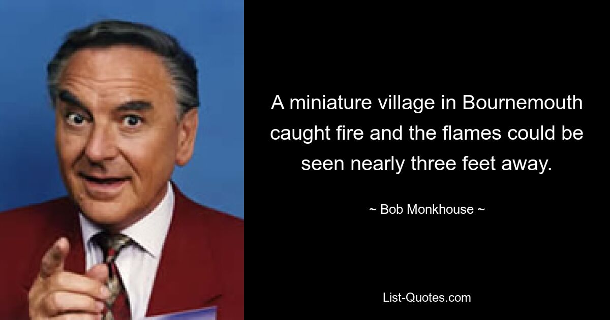 A miniature village in Bournemouth caught fire and the flames could be seen nearly three feet away. — © Bob Monkhouse