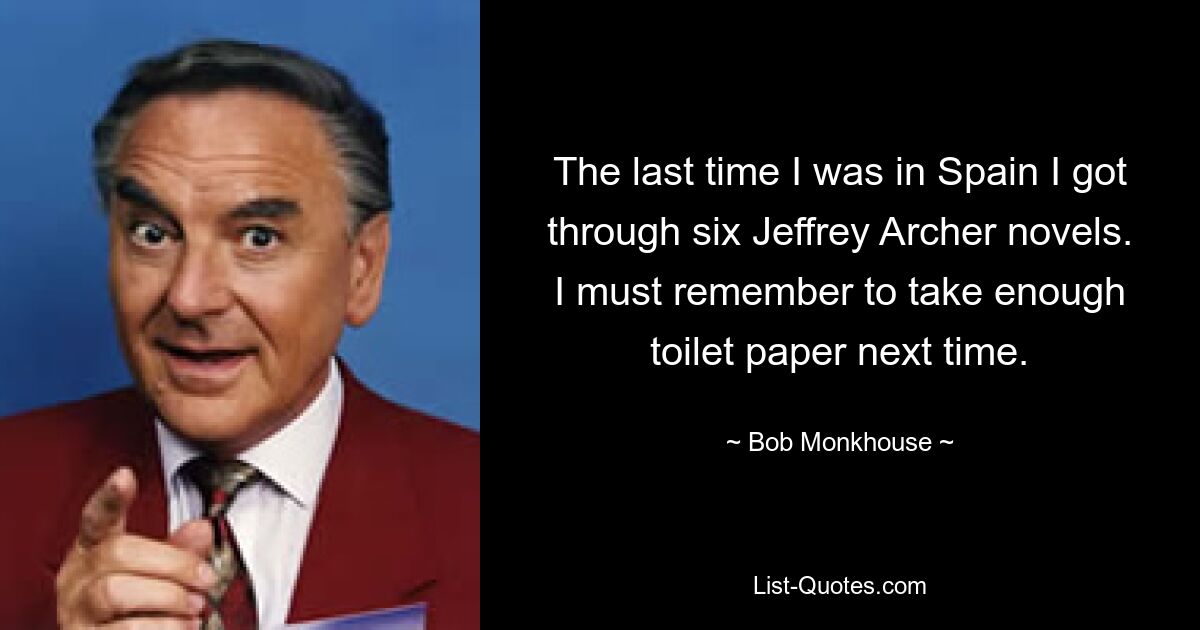 The last time I was in Spain I got through six Jeffrey Archer novels. I must remember to take enough toilet paper next time. — © Bob Monkhouse