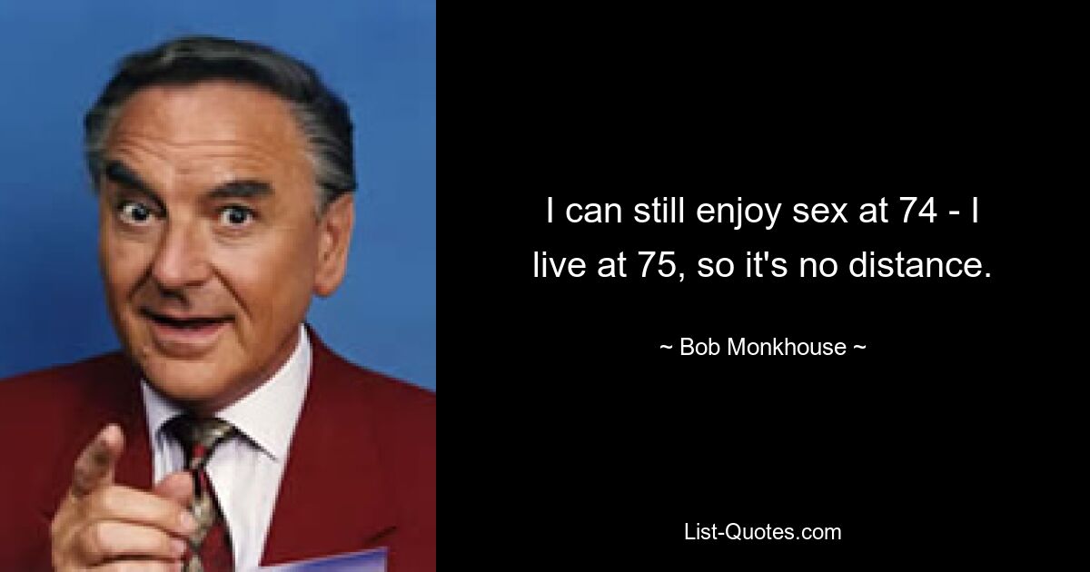 I can still enjoy sex at 74 - I live at 75, so it's no distance. — © Bob Monkhouse