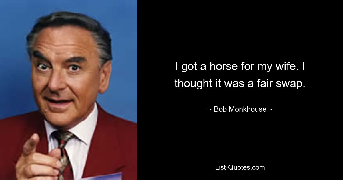 I got a horse for my wife. I thought it was a fair swap. — © Bob Monkhouse