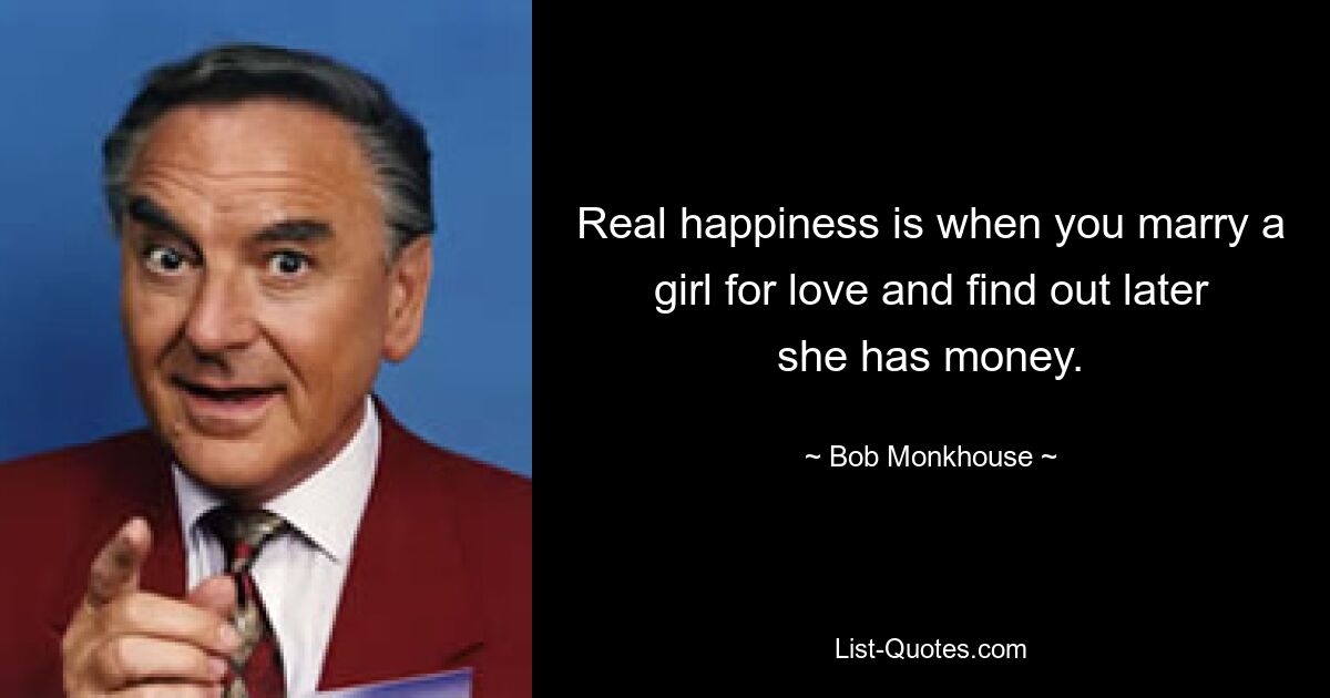 Real happiness is when you marry a girl for love and find out later she has money. — © Bob Monkhouse