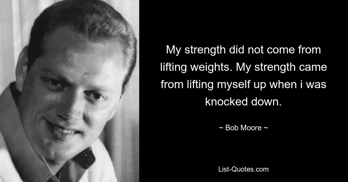 My strength did not come from lifting weights. My strength came from lifting myself up when i was knocked down. — © Bob Moore