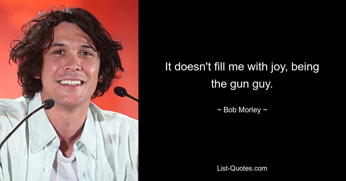 It doesn't fill me with joy, being the gun guy. — © Bob Morley