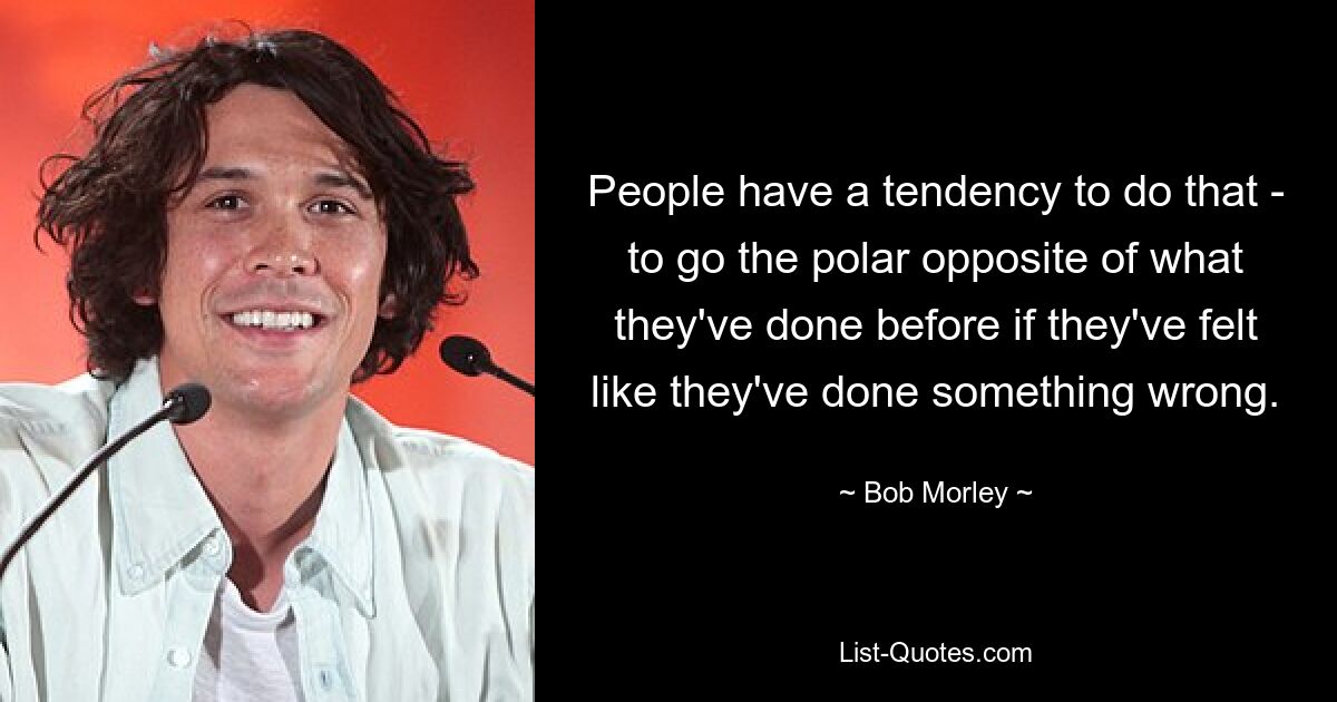 People have a tendency to do that - to go the polar opposite of what they've done before if they've felt like they've done something wrong. — © Bob Morley