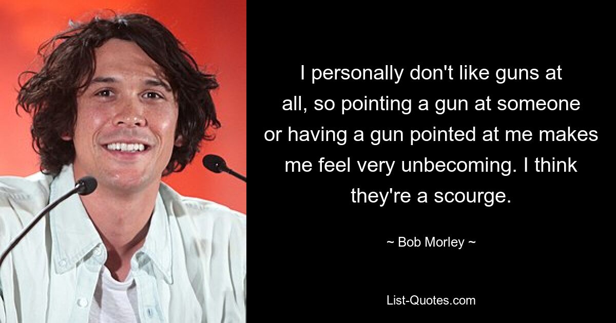 I personally don't like guns at all, so pointing a gun at someone or having a gun pointed at me makes me feel very unbecoming. I think they're a scourge. — © Bob Morley