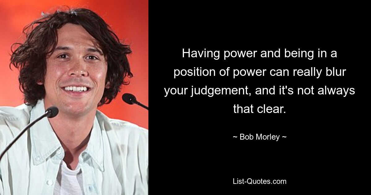 Having power and being in a position of power can really blur your judgement, and it's not always that clear. — © Bob Morley