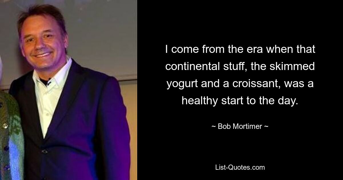 I come from the era when that continental stuff, the skimmed yogurt and a croissant, was a healthy start to the day. — © Bob Mortimer