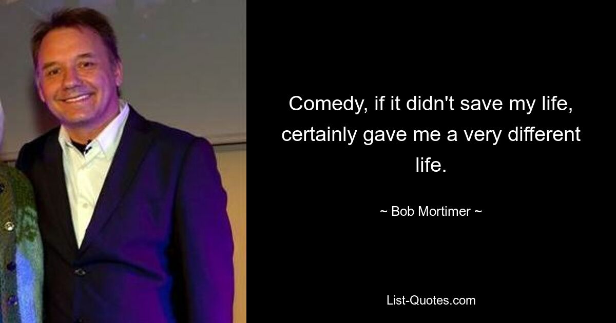 Comedy, if it didn't save my life, certainly gave me a very different life. — © Bob Mortimer