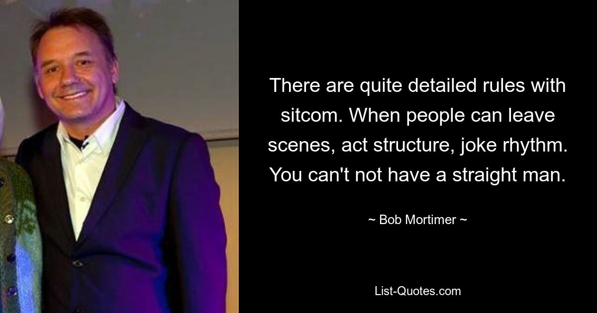 There are quite detailed rules with sitcom. When people can leave scenes, act structure, joke rhythm. You can't not have a straight man. — © Bob Mortimer