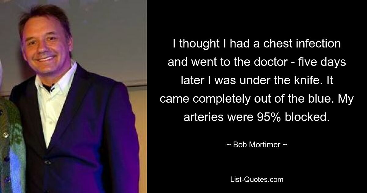 I thought I had a chest infection and went to the doctor - five days later I was under the knife. It came completely out of the blue. My arteries were 95% blocked. — © Bob Mortimer