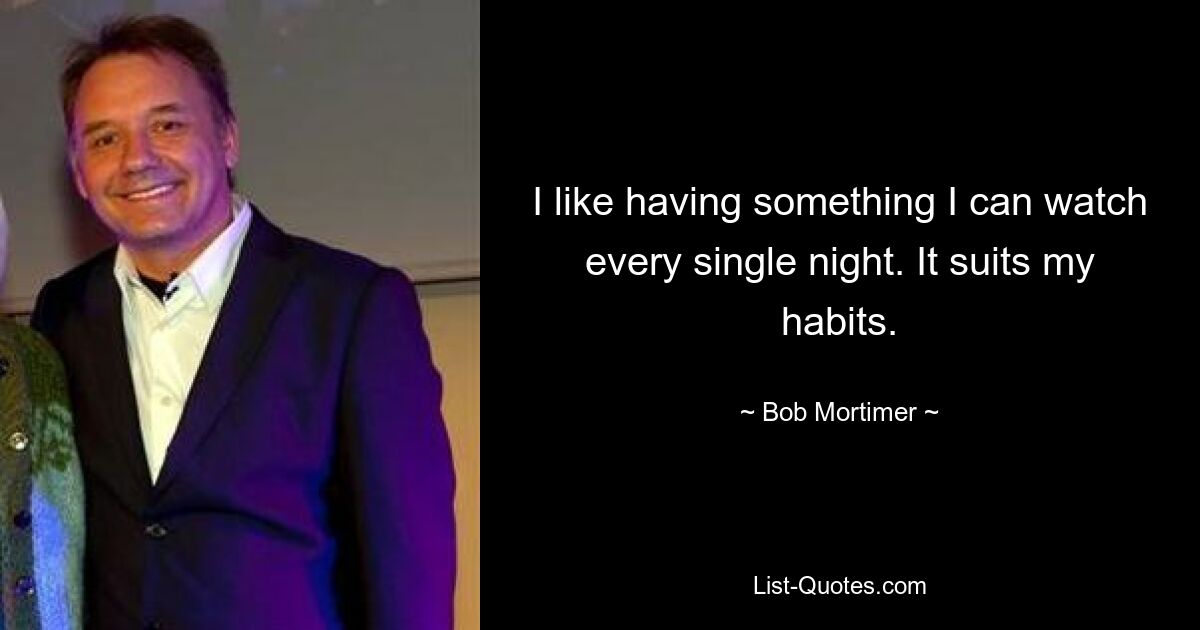 I like having something I can watch every single night. It suits my habits. — © Bob Mortimer