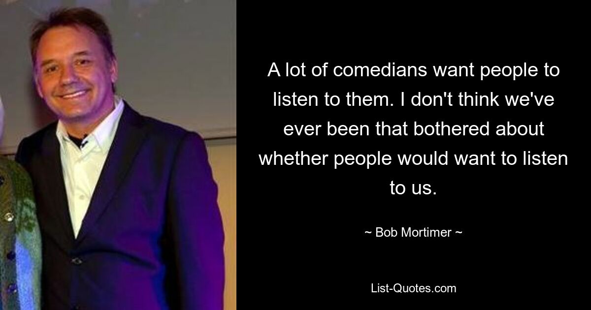 A lot of comedians want people to listen to them. I don't think we've ever been that bothered about whether people would want to listen to us. — © Bob Mortimer