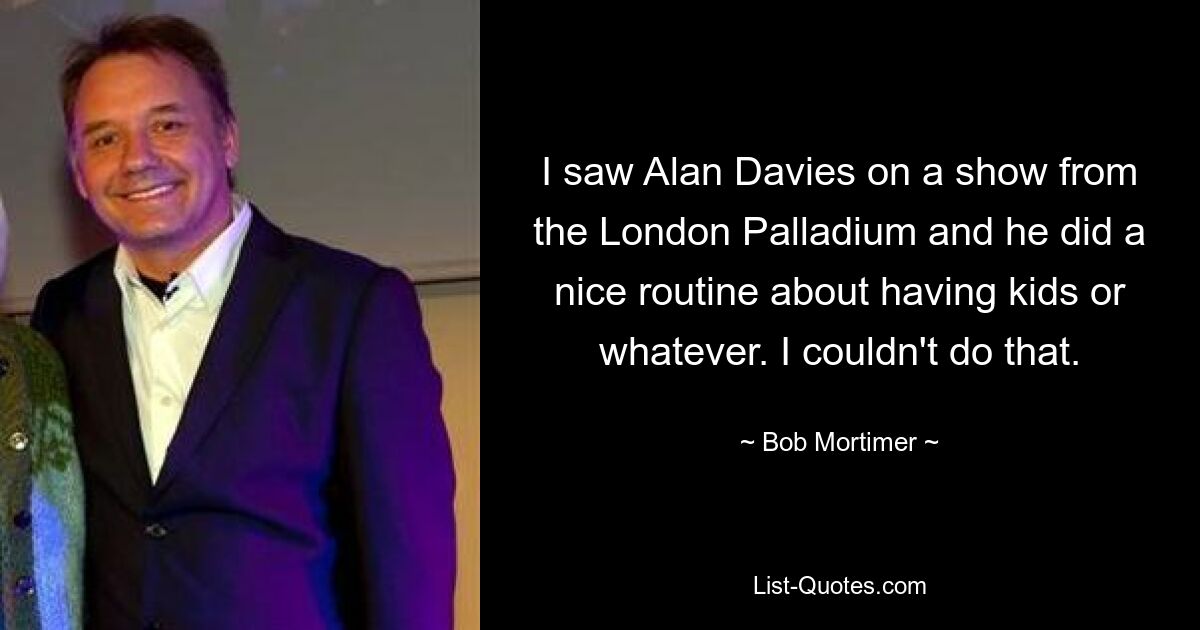 I saw Alan Davies on a show from the London Palladium and he did a nice routine about having kids or whatever. I couldn't do that. — © Bob Mortimer