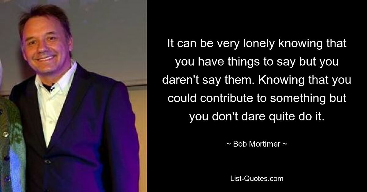 It can be very lonely knowing that you have things to say but you daren't say them. Knowing that you could contribute to something but you don't dare quite do it. — © Bob Mortimer