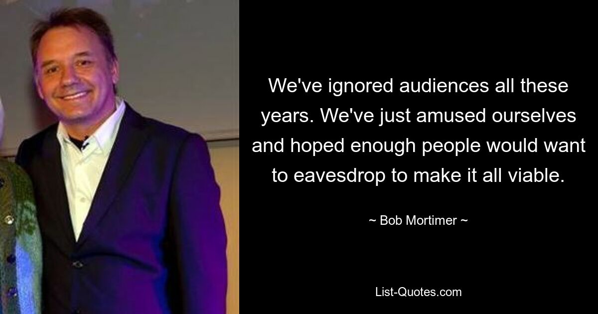 We've ignored audiences all these years. We've just amused ourselves and hoped enough people would want to eavesdrop to make it all viable. — © Bob Mortimer