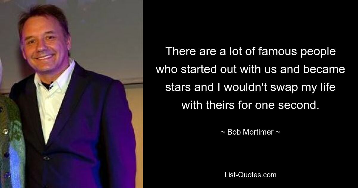 There are a lot of famous people who started out with us and became stars and I wouldn't swap my life with theirs for one second. — © Bob Mortimer